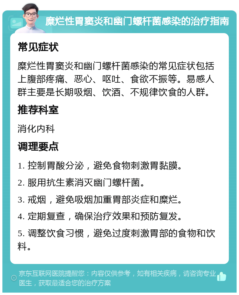 糜烂性胃窦炎和幽门螺杆菌感染的治疗指南 常见症状 糜烂性胃窦炎和幽门螺杆菌感染的常见症状包括上腹部疼痛、恶心、呕吐、食欲不振等。易感人群主要是长期吸烟、饮酒、不规律饮食的人群。 推荐科室 消化内科 调理要点 1. 控制胃酸分泌，避免食物刺激胃黏膜。 2. 服用抗生素消灭幽门螺杆菌。 3. 戒烟，避免吸烟加重胃部炎症和糜烂。 4. 定期复查，确保治疗效果和预防复发。 5. 调整饮食习惯，避免过度刺激胃部的食物和饮料。