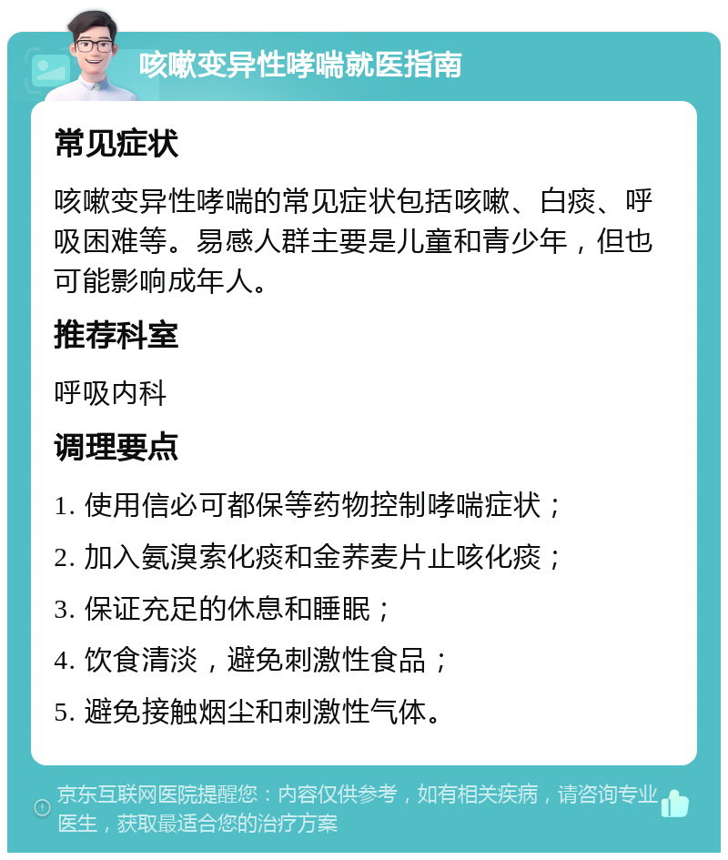 咳嗽变异性哮喘就医指南 常见症状 咳嗽变异性哮喘的常见症状包括咳嗽、白痰、呼吸困难等。易感人群主要是儿童和青少年，但也可能影响成年人。 推荐科室 呼吸内科 调理要点 1. 使用信必可都保等药物控制哮喘症状； 2. 加入氨溴索化痰和金荞麦片止咳化痰； 3. 保证充足的休息和睡眠； 4. 饮食清淡，避免刺激性食品； 5. 避免接触烟尘和刺激性气体。