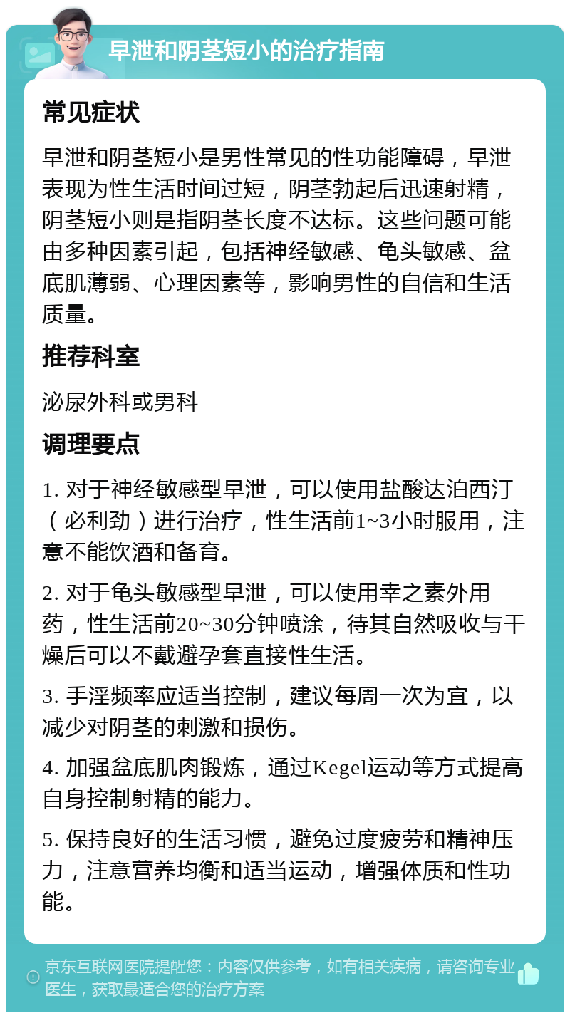 早泄和阴茎短小的治疗指南 常见症状 早泄和阴茎短小是男性常见的性功能障碍，早泄表现为性生活时间过短，阴茎勃起后迅速射精，阴茎短小则是指阴茎长度不达标。这些问题可能由多种因素引起，包括神经敏感、龟头敏感、盆底肌薄弱、心理因素等，影响男性的自信和生活质量。 推荐科室 泌尿外科或男科 调理要点 1. 对于神经敏感型早泄，可以使用盐酸达泊西汀（必利劲）进行治疗，性生活前1~3小时服用，注意不能饮酒和备育。 2. 对于龟头敏感型早泄，可以使用幸之素外用药，性生活前20~30分钟喷涂，待其自然吸收与干燥后可以不戴避孕套直接性生活。 3. 手淫频率应适当控制，建议每周一次为宜，以减少对阴茎的刺激和损伤。 4. 加强盆底肌肉锻炼，通过Kegel运动等方式提高自身控制射精的能力。 5. 保持良好的生活习惯，避免过度疲劳和精神压力，注意营养均衡和适当运动，增强体质和性功能。