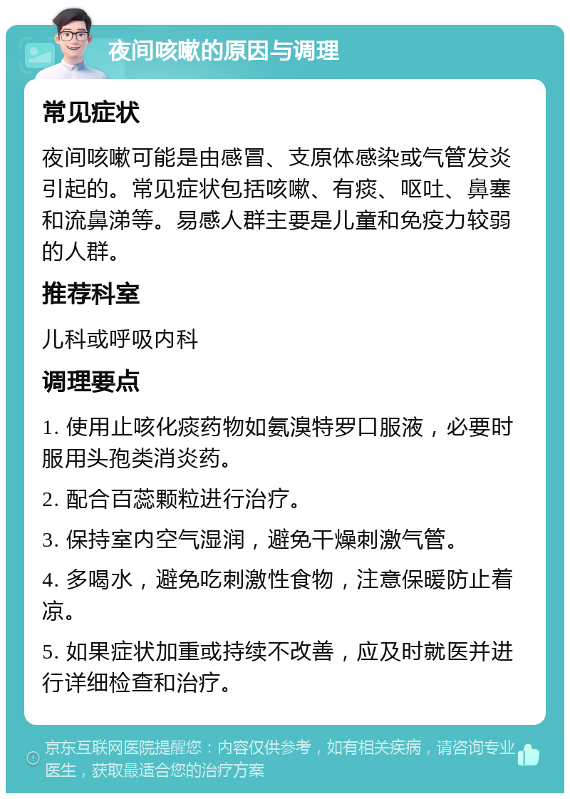 夜间咳嗽的原因与调理 常见症状 夜间咳嗽可能是由感冒、支原体感染或气管发炎引起的。常见症状包括咳嗽、有痰、呕吐、鼻塞和流鼻涕等。易感人群主要是儿童和免疫力较弱的人群。 推荐科室 儿科或呼吸内科 调理要点 1. 使用止咳化痰药物如氨溴特罗口服液，必要时服用头孢类消炎药。 2. 配合百蕊颗粒进行治疗。 3. 保持室内空气湿润，避免干燥刺激气管。 4. 多喝水，避免吃刺激性食物，注意保暖防止着凉。 5. 如果症状加重或持续不改善，应及时就医并进行详细检查和治疗。