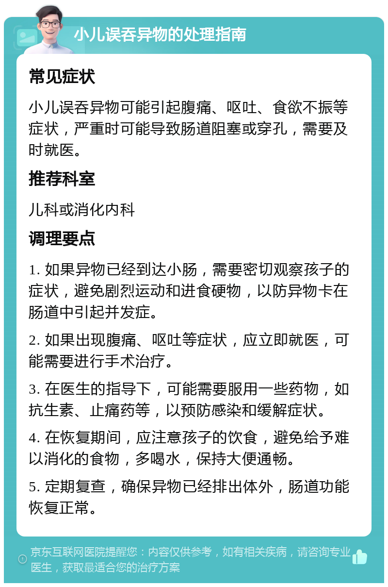 小儿误吞异物的处理指南 常见症状 小儿误吞异物可能引起腹痛、呕吐、食欲不振等症状，严重时可能导致肠道阻塞或穿孔，需要及时就医。 推荐科室 儿科或消化内科 调理要点 1. 如果异物已经到达小肠，需要密切观察孩子的症状，避免剧烈运动和进食硬物，以防异物卡在肠道中引起并发症。 2. 如果出现腹痛、呕吐等症状，应立即就医，可能需要进行手术治疗。 3. 在医生的指导下，可能需要服用一些药物，如抗生素、止痛药等，以预防感染和缓解症状。 4. 在恢复期间，应注意孩子的饮食，避免给予难以消化的食物，多喝水，保持大便通畅。 5. 定期复查，确保异物已经排出体外，肠道功能恢复正常。