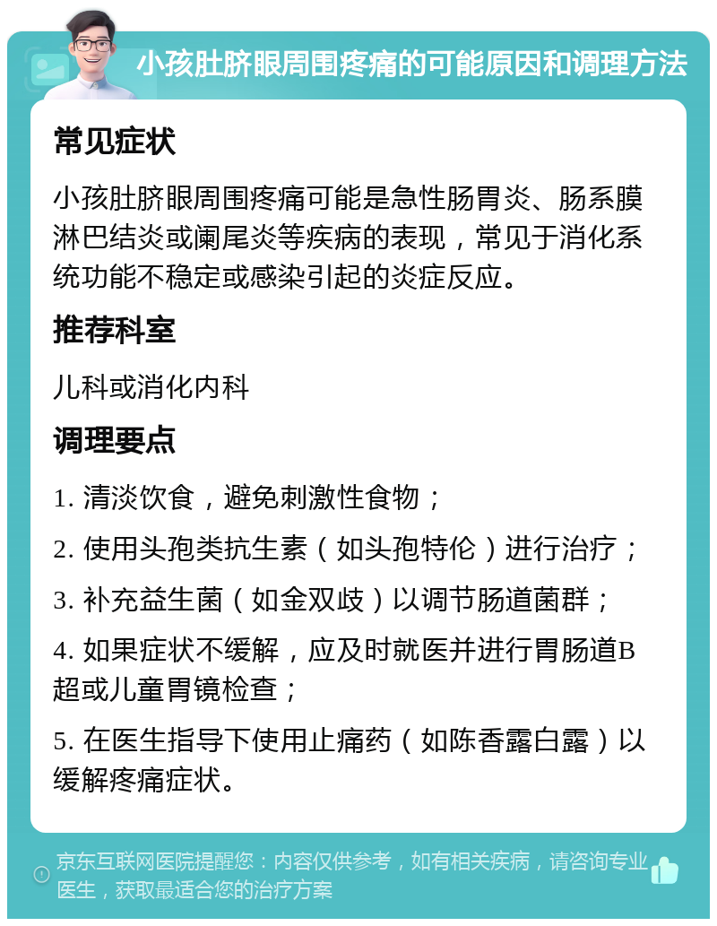 小孩肚脐眼周围疼痛的可能原因和调理方法 常见症状 小孩肚脐眼周围疼痛可能是急性肠胃炎、肠系膜淋巴结炎或阑尾炎等疾病的表现，常见于消化系统功能不稳定或感染引起的炎症反应。 推荐科室 儿科或消化内科 调理要点 1. 清淡饮食，避免刺激性食物； 2. 使用头孢类抗生素（如头孢特伦）进行治疗； 3. 补充益生菌（如金双歧）以调节肠道菌群； 4. 如果症状不缓解，应及时就医并进行胃肠道B超或儿童胃镜检查； 5. 在医生指导下使用止痛药（如陈香露白露）以缓解疼痛症状。