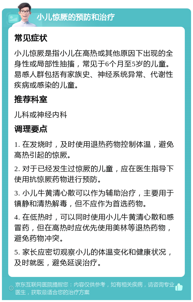 小儿惊厥的预防和治疗 常见症状 小儿惊厥是指小儿在高热或其他原因下出现的全身性或局部性抽搐，常见于6个月至5岁的儿童。易感人群包括有家族史、神经系统异常、代谢性疾病或感染的儿童。 推荐科室 儿科或神经内科 调理要点 1. 在发烧时，及时使用退热药物控制体温，避免高热引起的惊厥。 2. 对于已经发生过惊厥的儿童，应在医生指导下使用抗惊厥药物进行预防。 3. 小儿牛黄清心散可以作为辅助治疗，主要用于镇静和清热解毒，但不应作为首选药物。 4. 在低热时，可以同时使用小儿牛黄清心散和感冒药，但在高热时应优先使用美林等退热药物，避免药物冲突。 5. 家长应密切观察小儿的体温变化和健康状况，及时就医，避免延误治疗。