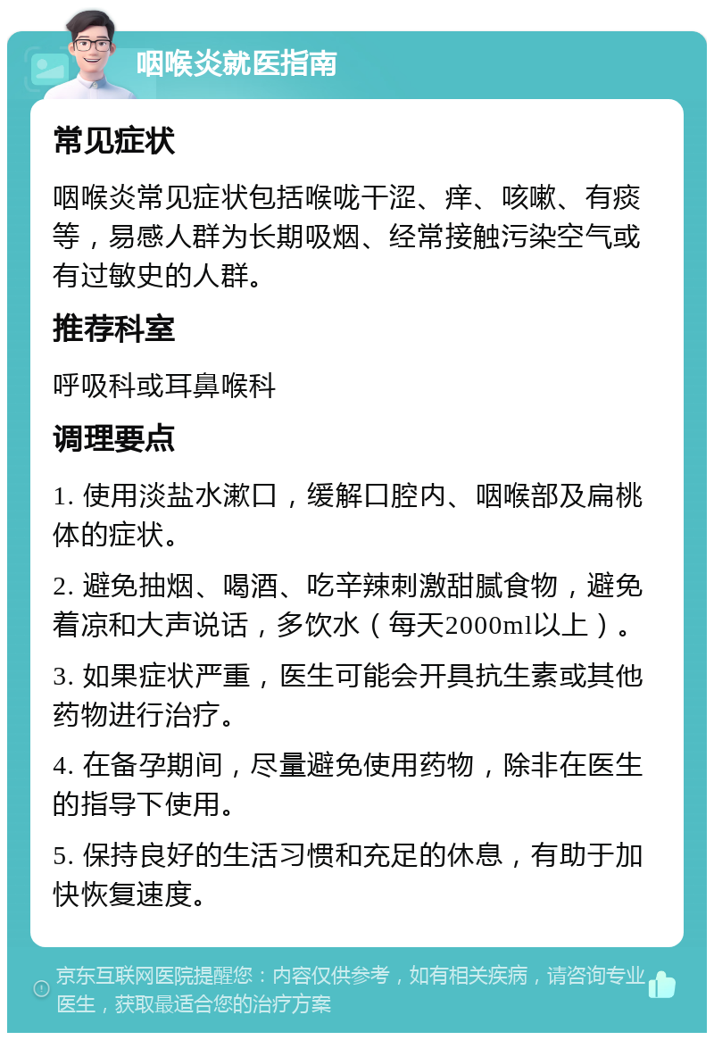 咽喉炎就医指南 常见症状 咽喉炎常见症状包括喉咙干涩、痒、咳嗽、有痰等，易感人群为长期吸烟、经常接触污染空气或有过敏史的人群。 推荐科室 呼吸科或耳鼻喉科 调理要点 1. 使用淡盐水漱口，缓解口腔内、咽喉部及扁桃体的症状。 2. 避免抽烟、喝酒、吃辛辣刺激甜腻食物，避免着凉和大声说话，多饮水（每天2000ml以上）。 3. 如果症状严重，医生可能会开具抗生素或其他药物进行治疗。 4. 在备孕期间，尽量避免使用药物，除非在医生的指导下使用。 5. 保持良好的生活习惯和充足的休息，有助于加快恢复速度。