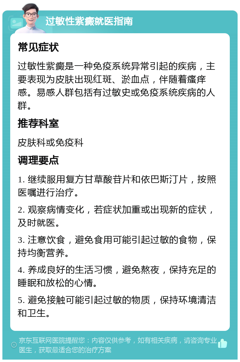 过敏性紫癜就医指南 常见症状 过敏性紫癜是一种免疫系统异常引起的疾病，主要表现为皮肤出现红斑、淤血点，伴随着瘙痒感。易感人群包括有过敏史或免疫系统疾病的人群。 推荐科室 皮肤科或免疫科 调理要点 1. 继续服用复方甘草酸苷片和依巴斯汀片，按照医嘱进行治疗。 2. 观察病情变化，若症状加重或出现新的症状，及时就医。 3. 注意饮食，避免食用可能引起过敏的食物，保持均衡营养。 4. 养成良好的生活习惯，避免熬夜，保持充足的睡眠和放松的心情。 5. 避免接触可能引起过敏的物质，保持环境清洁和卫生。