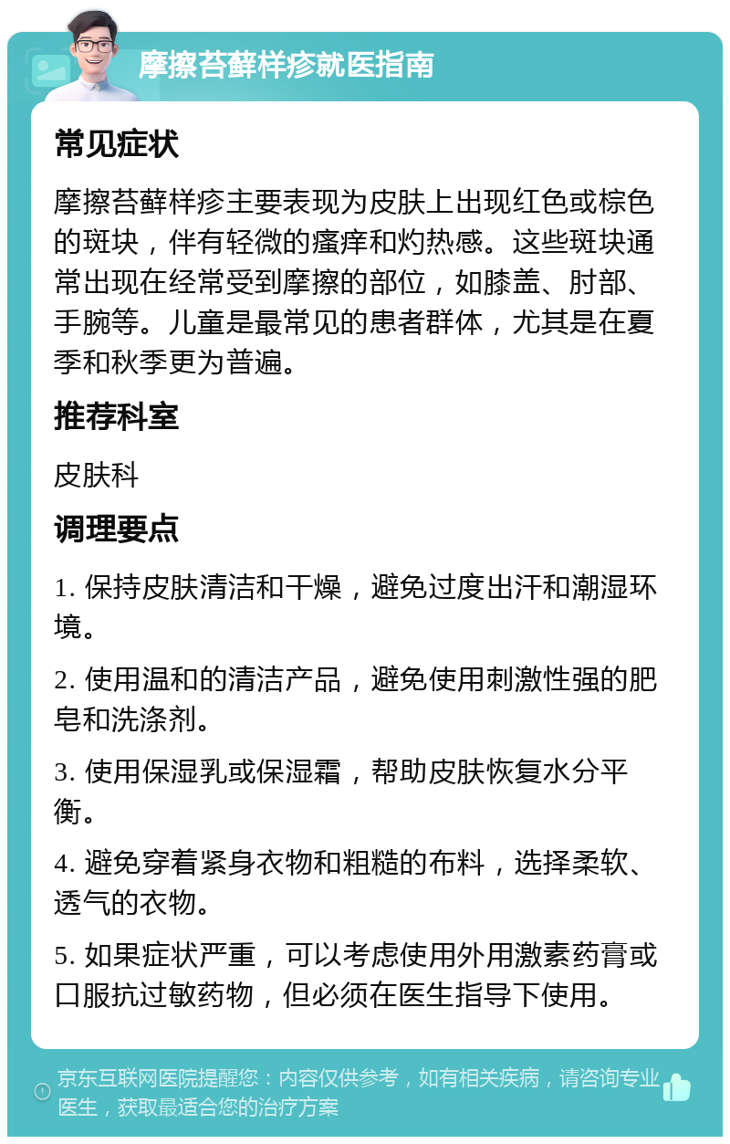 摩擦苔藓样疹就医指南 常见症状 摩擦苔藓样疹主要表现为皮肤上出现红色或棕色的斑块，伴有轻微的瘙痒和灼热感。这些斑块通常出现在经常受到摩擦的部位，如膝盖、肘部、手腕等。儿童是最常见的患者群体，尤其是在夏季和秋季更为普遍。 推荐科室 皮肤科 调理要点 1. 保持皮肤清洁和干燥，避免过度出汗和潮湿环境。 2. 使用温和的清洁产品，避免使用刺激性强的肥皂和洗涤剂。 3. 使用保湿乳或保湿霜，帮助皮肤恢复水分平衡。 4. 避免穿着紧身衣物和粗糙的布料，选择柔软、透气的衣物。 5. 如果症状严重，可以考虑使用外用激素药膏或口服抗过敏药物，但必须在医生指导下使用。