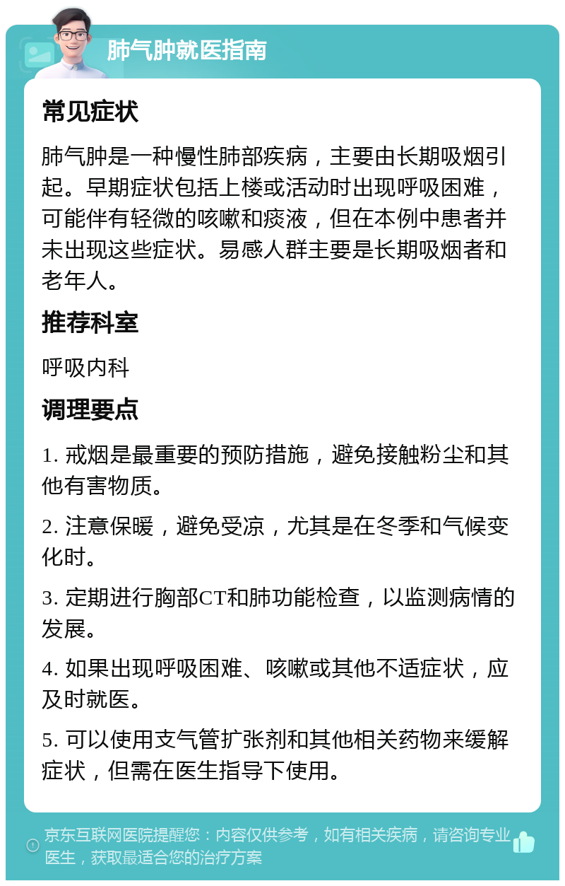 肺气肿就医指南 常见症状 肺气肿是一种慢性肺部疾病，主要由长期吸烟引起。早期症状包括上楼或活动时出现呼吸困难，可能伴有轻微的咳嗽和痰液，但在本例中患者并未出现这些症状。易感人群主要是长期吸烟者和老年人。 推荐科室 呼吸内科 调理要点 1. 戒烟是最重要的预防措施，避免接触粉尘和其他有害物质。 2. 注意保暖，避免受凉，尤其是在冬季和气候变化时。 3. 定期进行胸部CT和肺功能检查，以监测病情的发展。 4. 如果出现呼吸困难、咳嗽或其他不适症状，应及时就医。 5. 可以使用支气管扩张剂和其他相关药物来缓解症状，但需在医生指导下使用。