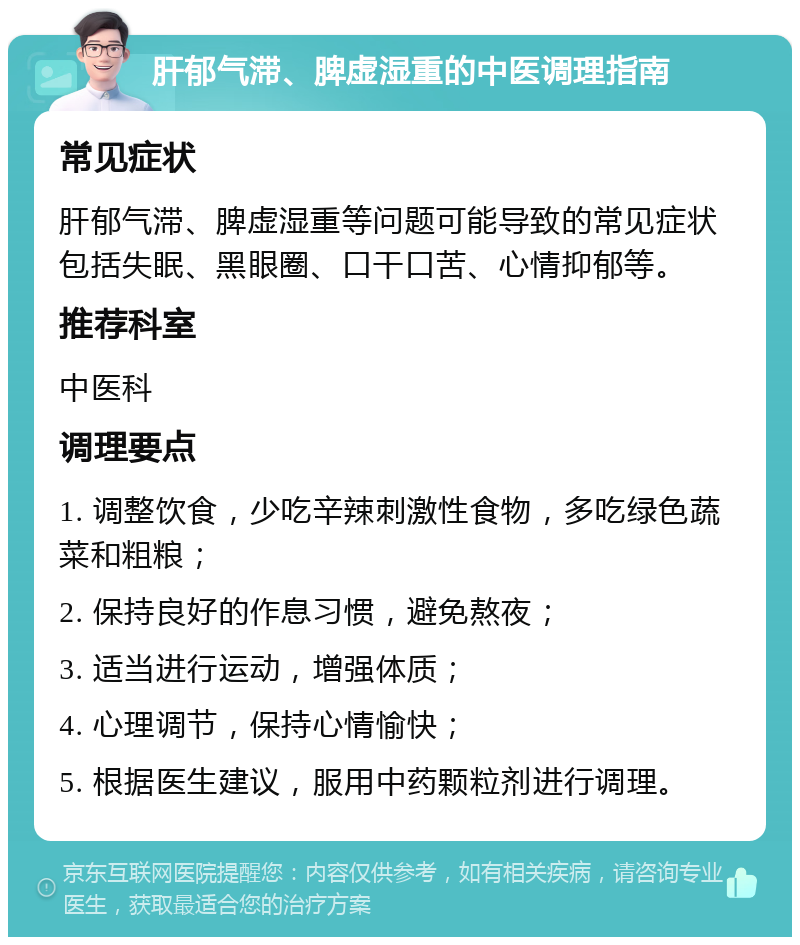 肝郁气滞、脾虚湿重的中医调理指南 常见症状 肝郁气滞、脾虚湿重等问题可能导致的常见症状包括失眠、黑眼圈、口干口苦、心情抑郁等。 推荐科室 中医科 调理要点 1. 调整饮食，少吃辛辣刺激性食物，多吃绿色蔬菜和粗粮； 2. 保持良好的作息习惯，避免熬夜； 3. 适当进行运动，增强体质； 4. 心理调节，保持心情愉快； 5. 根据医生建议，服用中药颗粒剂进行调理。