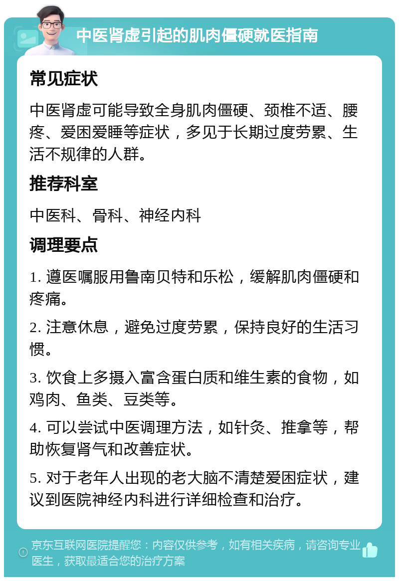 中医肾虚引起的肌肉僵硬就医指南 常见症状 中医肾虚可能导致全身肌肉僵硬、颈椎不适、腰疼、爱困爱睡等症状，多见于长期过度劳累、生活不规律的人群。 推荐科室 中医科、骨科、神经内科 调理要点 1. 遵医嘱服用鲁南贝特和乐松，缓解肌肉僵硬和疼痛。 2. 注意休息，避免过度劳累，保持良好的生活习惯。 3. 饮食上多摄入富含蛋白质和维生素的食物，如鸡肉、鱼类、豆类等。 4. 可以尝试中医调理方法，如针灸、推拿等，帮助恢复肾气和改善症状。 5. 对于老年人出现的老大脑不清楚爱困症状，建议到医院神经内科进行详细检查和治疗。