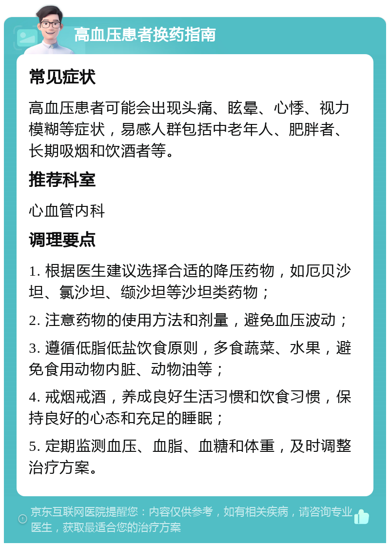 高血压患者换药指南 常见症状 高血压患者可能会出现头痛、眩晕、心悸、视力模糊等症状，易感人群包括中老年人、肥胖者、长期吸烟和饮酒者等。 推荐科室 心血管内科 调理要点 1. 根据医生建议选择合适的降压药物，如厄贝沙坦、氯沙坦、缬沙坦等沙坦类药物； 2. 注意药物的使用方法和剂量，避免血压波动； 3. 遵循低脂低盐饮食原则，多食蔬菜、水果，避免食用动物内脏、动物油等； 4. 戒烟戒酒，养成良好生活习惯和饮食习惯，保持良好的心态和充足的睡眠； 5. 定期监测血压、血脂、血糖和体重，及时调整治疗方案。