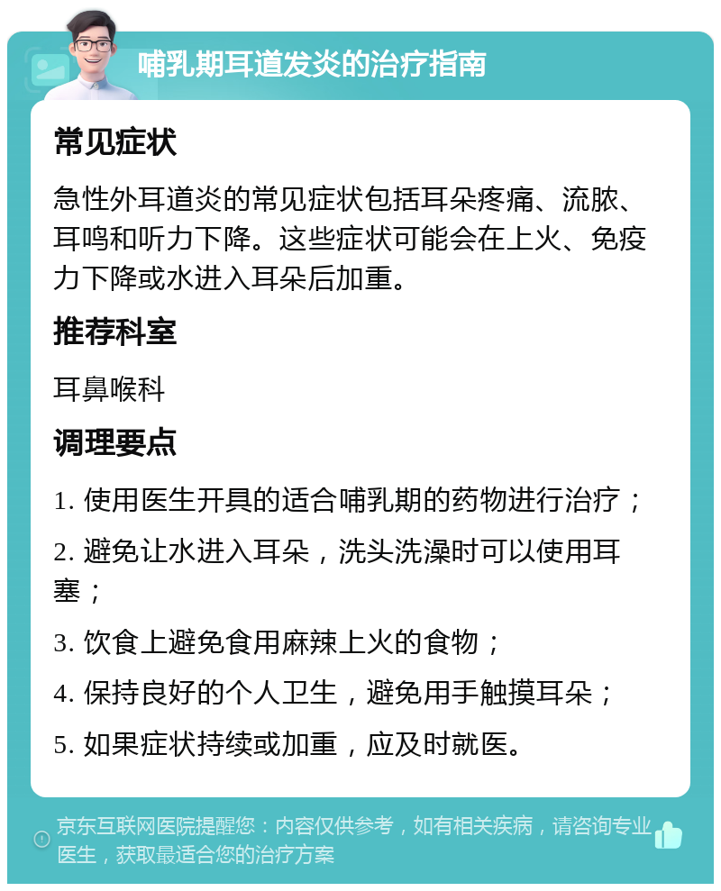 哺乳期耳道发炎的治疗指南 常见症状 急性外耳道炎的常见症状包括耳朵疼痛、流脓、耳鸣和听力下降。这些症状可能会在上火、免疫力下降或水进入耳朵后加重。 推荐科室 耳鼻喉科 调理要点 1. 使用医生开具的适合哺乳期的药物进行治疗； 2. 避免让水进入耳朵，洗头洗澡时可以使用耳塞； 3. 饮食上避免食用麻辣上火的食物； 4. 保持良好的个人卫生，避免用手触摸耳朵； 5. 如果症状持续或加重，应及时就医。