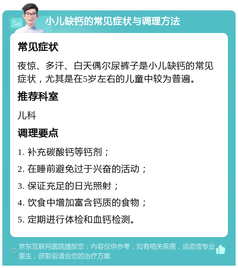 小儿缺钙的常见症状与调理方法 常见症状 夜惊、多汗、白天偶尔尿裤子是小儿缺钙的常见症状，尤其是在5岁左右的儿童中较为普遍。 推荐科室 儿科 调理要点 1. 补充碳酸钙等钙剂； 2. 在睡前避免过于兴奋的活动； 3. 保证充足的日光照射； 4. 饮食中增加富含钙质的食物； 5. 定期进行体检和血钙检测。