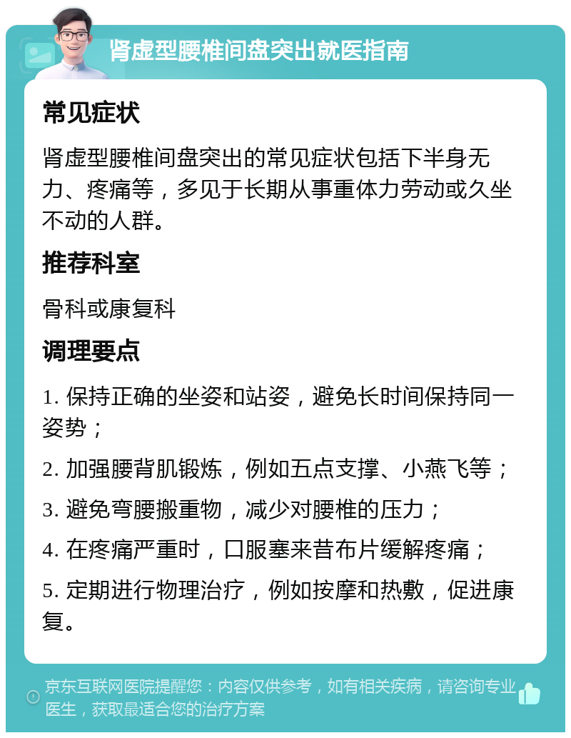 肾虚型腰椎间盘突出就医指南 常见症状 肾虚型腰椎间盘突出的常见症状包括下半身无力、疼痛等，多见于长期从事重体力劳动或久坐不动的人群。 推荐科室 骨科或康复科 调理要点 1. 保持正确的坐姿和站姿，避免长时间保持同一姿势； 2. 加强腰背肌锻炼，例如五点支撑、小燕飞等； 3. 避免弯腰搬重物，减少对腰椎的压力； 4. 在疼痛严重时，口服塞来昔布片缓解疼痛； 5. 定期进行物理治疗，例如按摩和热敷，促进康复。