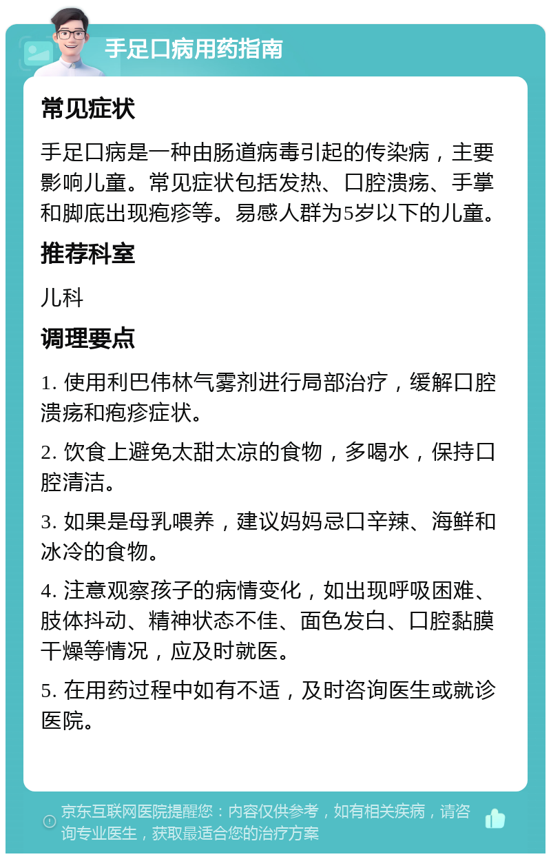 手足口病用药指南 常见症状 手足口病是一种由肠道病毒引起的传染病，主要影响儿童。常见症状包括发热、口腔溃疡、手掌和脚底出现疱疹等。易感人群为5岁以下的儿童。 推荐科室 儿科 调理要点 1. 使用利巴伟林气雾剂进行局部治疗，缓解口腔溃疡和疱疹症状。 2. 饮食上避免太甜太凉的食物，多喝水，保持口腔清洁。 3. 如果是母乳喂养，建议妈妈忌口辛辣、海鲜和冰冷的食物。 4. 注意观察孩子的病情变化，如出现呼吸困难、肢体抖动、精神状态不佳、面色发白、口腔黏膜干燥等情况，应及时就医。 5. 在用药过程中如有不适，及时咨询医生或就诊医院。