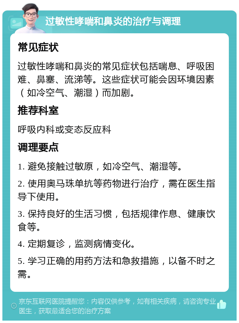 过敏性哮喘和鼻炎的治疗与调理 常见症状 过敏性哮喘和鼻炎的常见症状包括喘息、呼吸困难、鼻塞、流涕等。这些症状可能会因环境因素（如冷空气、潮湿）而加剧。 推荐科室 呼吸内科或变态反应科 调理要点 1. 避免接触过敏原，如冷空气、潮湿等。 2. 使用奥马珠单抗等药物进行治疗，需在医生指导下使用。 3. 保持良好的生活习惯，包括规律作息、健康饮食等。 4. 定期复诊，监测病情变化。 5. 学习正确的用药方法和急救措施，以备不时之需。