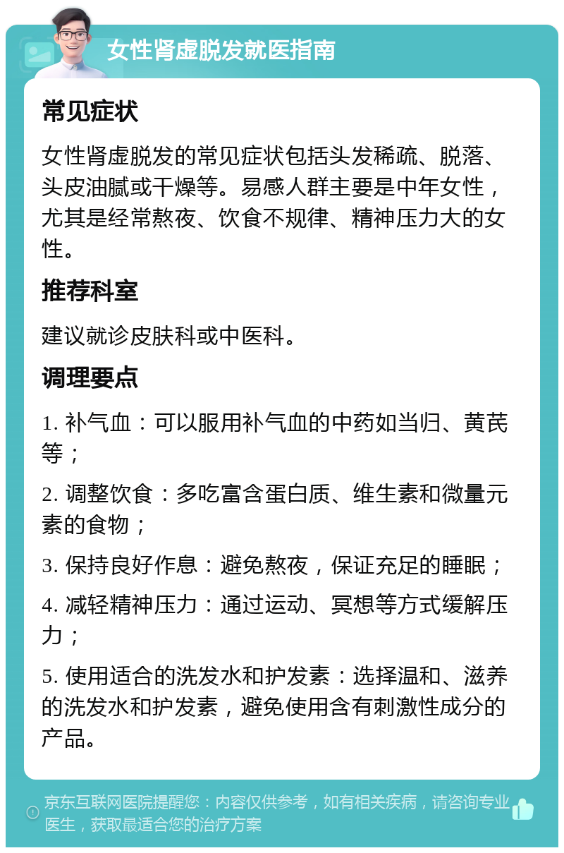 女性肾虚脱发就医指南 常见症状 女性肾虚脱发的常见症状包括头发稀疏、脱落、头皮油腻或干燥等。易感人群主要是中年女性，尤其是经常熬夜、饮食不规律、精神压力大的女性。 推荐科室 建议就诊皮肤科或中医科。 调理要点 1. 补气血：可以服用补气血的中药如当归、黄芪等； 2. 调整饮食：多吃富含蛋白质、维生素和微量元素的食物； 3. 保持良好作息：避免熬夜，保证充足的睡眠； 4. 减轻精神压力：通过运动、冥想等方式缓解压力； 5. 使用适合的洗发水和护发素：选择温和、滋养的洗发水和护发素，避免使用含有刺激性成分的产品。