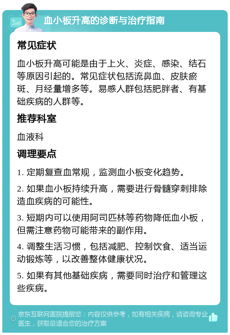 血小板升高的诊断与治疗指南 常见症状 血小板升高可能是由于上火、炎症、感染、结石等原因引起的。常见症状包括流鼻血、皮肤瘀斑、月经量增多等。易感人群包括肥胖者、有基础疾病的人群等。 推荐科室 血液科 调理要点 1. 定期复查血常规，监测血小板变化趋势。 2. 如果血小板持续升高，需要进行骨髓穿刺排除造血疾病的可能性。 3. 短期内可以使用阿司匹林等药物降低血小板，但需注意药物可能带来的副作用。 4. 调整生活习惯，包括减肥、控制饮食、适当运动锻炼等，以改善整体健康状况。 5. 如果有其他基础疾病，需要同时治疗和管理这些疾病。