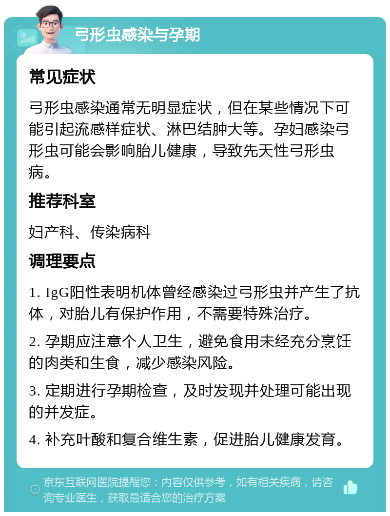 弓形虫感染与孕期 常见症状 弓形虫感染通常无明显症状，但在某些情况下可能引起流感样症状、淋巴结肿大等。孕妇感染弓形虫可能会影响胎儿健康，导致先天性弓形虫病。 推荐科室 妇产科、传染病科 调理要点 1. IgG阳性表明机体曾经感染过弓形虫并产生了抗体，对胎儿有保护作用，不需要特殊治疗。 2. 孕期应注意个人卫生，避免食用未经充分烹饪的肉类和生食，减少感染风险。 3. 定期进行孕期检查，及时发现并处理可能出现的并发症。 4. 补充叶酸和复合维生素，促进胎儿健康发育。