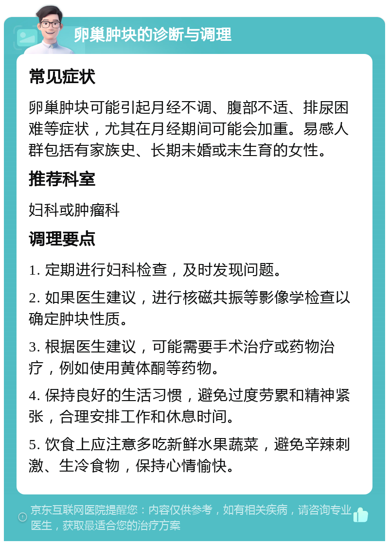 卵巢肿块的诊断与调理 常见症状 卵巢肿块可能引起月经不调、腹部不适、排尿困难等症状，尤其在月经期间可能会加重。易感人群包括有家族史、长期未婚或未生育的女性。 推荐科室 妇科或肿瘤科 调理要点 1. 定期进行妇科检查，及时发现问题。 2. 如果医生建议，进行核磁共振等影像学检查以确定肿块性质。 3. 根据医生建议，可能需要手术治疗或药物治疗，例如使用黄体酮等药物。 4. 保持良好的生活习惯，避免过度劳累和精神紧张，合理安排工作和休息时间。 5. 饮食上应注意多吃新鲜水果蔬菜，避免辛辣刺激、生冷食物，保持心情愉快。