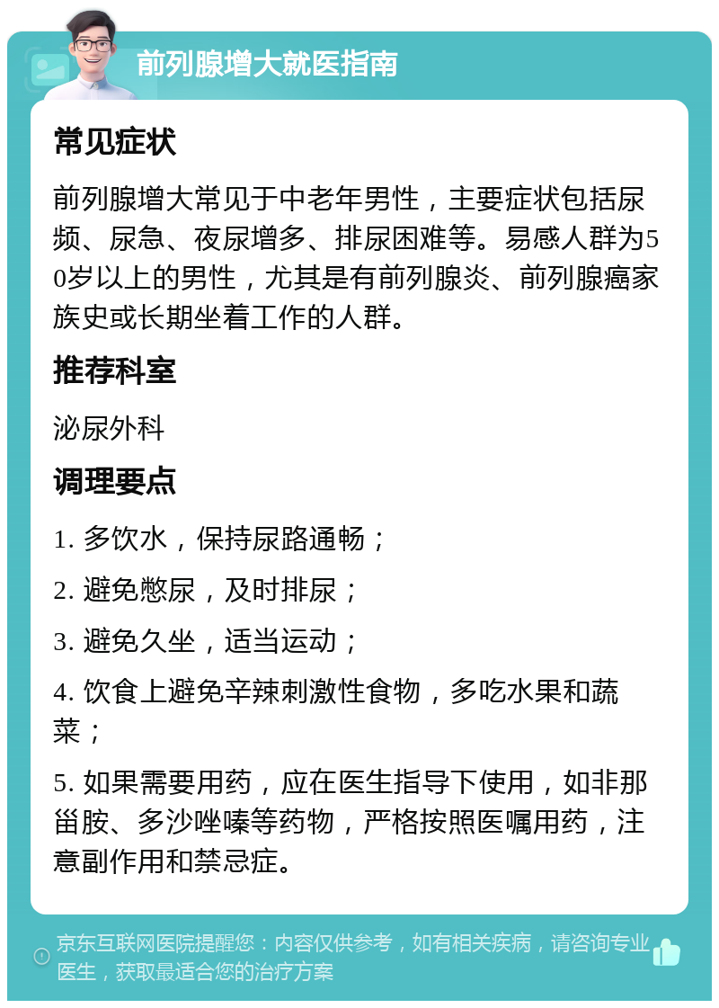 前列腺增大就医指南 常见症状 前列腺增大常见于中老年男性，主要症状包括尿频、尿急、夜尿增多、排尿困难等。易感人群为50岁以上的男性，尤其是有前列腺炎、前列腺癌家族史或长期坐着工作的人群。 推荐科室 泌尿外科 调理要点 1. 多饮水，保持尿路通畅； 2. 避免憋尿，及时排尿； 3. 避免久坐，适当运动； 4. 饮食上避免辛辣刺激性食物，多吃水果和蔬菜； 5. 如果需要用药，应在医生指导下使用，如非那甾胺、多沙唑嗪等药物，严格按照医嘱用药，注意副作用和禁忌症。