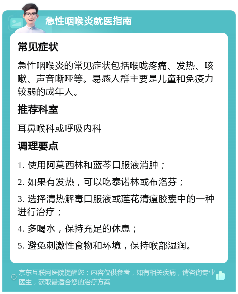 急性咽喉炎就医指南 常见症状 急性咽喉炎的常见症状包括喉咙疼痛、发热、咳嗽、声音嘶哑等。易感人群主要是儿童和免疫力较弱的成年人。 推荐科室 耳鼻喉科或呼吸内科 调理要点 1. 使用阿莫西林和蓝芩口服液消肿； 2. 如果有发热，可以吃泰诺林或布洛芬； 3. 选择清热解毒口服液或莲花清瘟胶囊中的一种进行治疗； 4. 多喝水，保持充足的休息； 5. 避免刺激性食物和环境，保持喉部湿润。