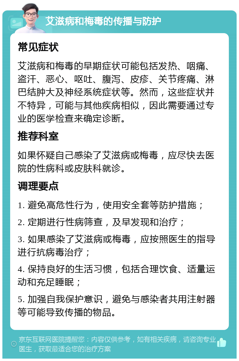 艾滋病和梅毒的传播与防护 常见症状 艾滋病和梅毒的早期症状可能包括发热、咽痛、盗汗、恶心、呕吐、腹泻、皮疹、关节疼痛、淋巴结肿大及神经系统症状等。然而，这些症状并不特异，可能与其他疾病相似，因此需要通过专业的医学检查来确定诊断。 推荐科室 如果怀疑自己感染了艾滋病或梅毒，应尽快去医院的性病科或皮肤科就诊。 调理要点 1. 避免高危性行为，使用安全套等防护措施； 2. 定期进行性病筛查，及早发现和治疗； 3. 如果感染了艾滋病或梅毒，应按照医生的指导进行抗病毒治疗； 4. 保持良好的生活习惯，包括合理饮食、适量运动和充足睡眠； 5. 加强自我保护意识，避免与感染者共用注射器等可能导致传播的物品。