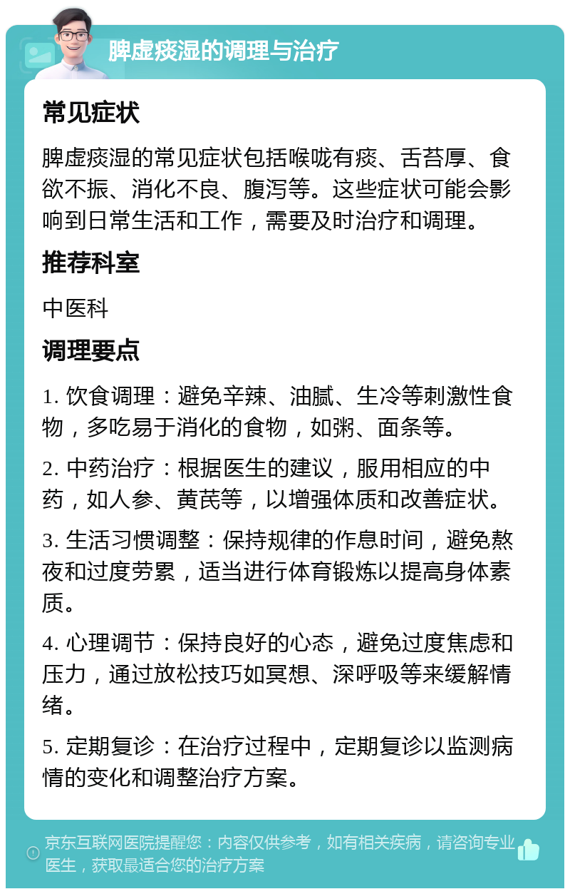 脾虚痰湿的调理与治疗 常见症状 脾虚痰湿的常见症状包括喉咙有痰、舌苔厚、食欲不振、消化不良、腹泻等。这些症状可能会影响到日常生活和工作，需要及时治疗和调理。 推荐科室 中医科 调理要点 1. 饮食调理：避免辛辣、油腻、生冷等刺激性食物，多吃易于消化的食物，如粥、面条等。 2. 中药治疗：根据医生的建议，服用相应的中药，如人参、黄芪等，以增强体质和改善症状。 3. 生活习惯调整：保持规律的作息时间，避免熬夜和过度劳累，适当进行体育锻炼以提高身体素质。 4. 心理调节：保持良好的心态，避免过度焦虑和压力，通过放松技巧如冥想、深呼吸等来缓解情绪。 5. 定期复诊：在治疗过程中，定期复诊以监测病情的变化和调整治疗方案。