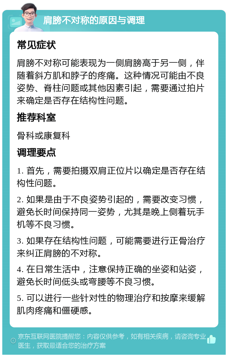 肩膀不对称的原因与调理 常见症状 肩膀不对称可能表现为一侧肩膀高于另一侧，伴随着斜方肌和脖子的疼痛。这种情况可能由不良姿势、脊柱问题或其他因素引起，需要通过拍片来确定是否存在结构性问题。 推荐科室 骨科或康复科 调理要点 1. 首先，需要拍摄双肩正位片以确定是否存在结构性问题。 2. 如果是由于不良姿势引起的，需要改变习惯，避免长时间保持同一姿势，尤其是晚上侧着玩手机等不良习惯。 3. 如果存在结构性问题，可能需要进行正骨治疗来纠正肩膀的不对称。 4. 在日常生活中，注意保持正确的坐姿和站姿，避免长时间低头或弯腰等不良习惯。 5. 可以进行一些针对性的物理治疗和按摩来缓解肌肉疼痛和僵硬感。