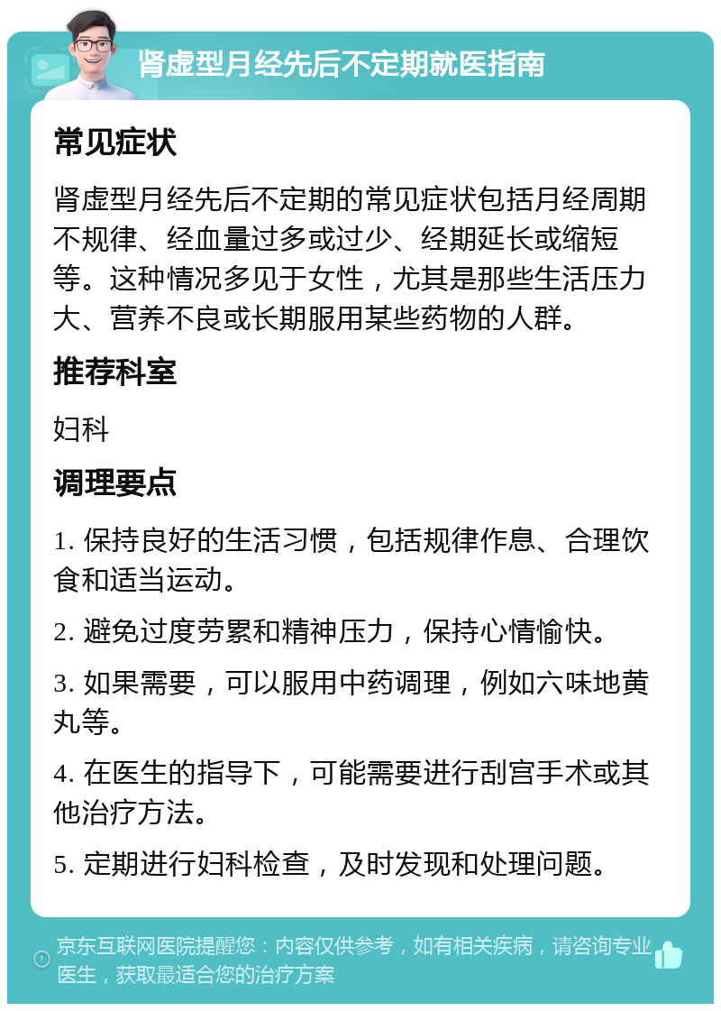 肾虚型月经先后不定期就医指南 常见症状 肾虚型月经先后不定期的常见症状包括月经周期不规律、经血量过多或过少、经期延长或缩短等。这种情况多见于女性，尤其是那些生活压力大、营养不良或长期服用某些药物的人群。 推荐科室 妇科 调理要点 1. 保持良好的生活习惯，包括规律作息、合理饮食和适当运动。 2. 避免过度劳累和精神压力，保持心情愉快。 3. 如果需要，可以服用中药调理，例如六味地黄丸等。 4. 在医生的指导下，可能需要进行刮宫手术或其他治疗方法。 5. 定期进行妇科检查，及时发现和处理问题。