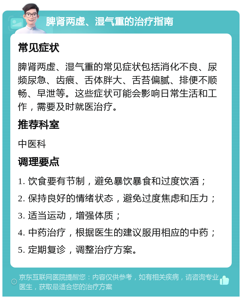 脾肾两虚、湿气重的治疗指南 常见症状 脾肾两虚、湿气重的常见症状包括消化不良、尿频尿急、齿痕、舌体胖大、舌苔偏腻、排便不顺畅、早泄等。这些症状可能会影响日常生活和工作，需要及时就医治疗。 推荐科室 中医科 调理要点 1. 饮食要有节制，避免暴饮暴食和过度饮酒； 2. 保持良好的情绪状态，避免过度焦虑和压力； 3. 适当运动，增强体质； 4. 中药治疗，根据医生的建议服用相应的中药； 5. 定期复诊，调整治疗方案。