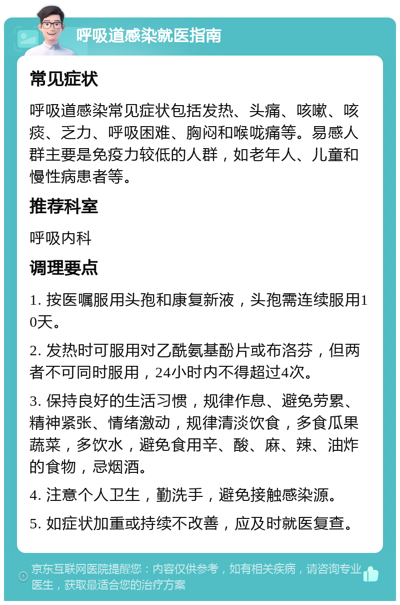 呼吸道感染就医指南 常见症状 呼吸道感染常见症状包括发热、头痛、咳嗽、咳痰、乏力、呼吸困难、胸闷和喉咙痛等。易感人群主要是免疫力较低的人群，如老年人、儿童和慢性病患者等。 推荐科室 呼吸内科 调理要点 1. 按医嘱服用头孢和康复新液，头孢需连续服用10天。 2. 发热时可服用对乙酰氨基酚片或布洛芬，但两者不可同时服用，24小时内不得超过4次。 3. 保持良好的生活习惯，规律作息、避免劳累、精神紧张、情绪激动，规律清淡饮食，多食瓜果蔬菜，多饮水，避免食用辛、酸、麻、辣、油炸的食物，忌烟酒。 4. 注意个人卫生，勤洗手，避免接触感染源。 5. 如症状加重或持续不改善，应及时就医复查。