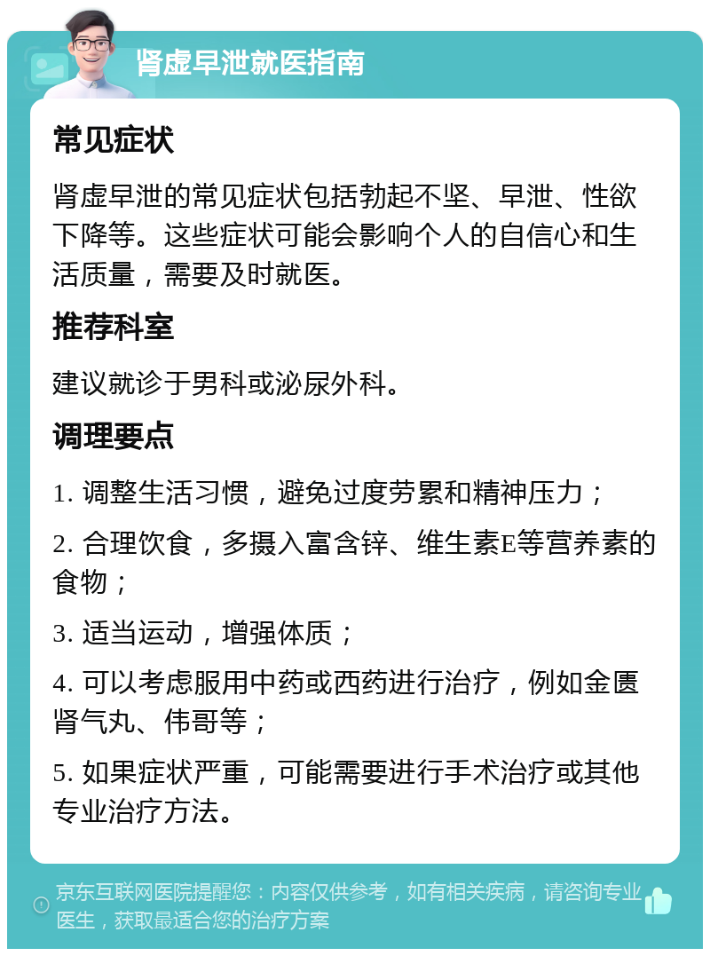 肾虚早泄就医指南 常见症状 肾虚早泄的常见症状包括勃起不坚、早泄、性欲下降等。这些症状可能会影响个人的自信心和生活质量，需要及时就医。 推荐科室 建议就诊于男科或泌尿外科。 调理要点 1. 调整生活习惯，避免过度劳累和精神压力； 2. 合理饮食，多摄入富含锌、维生素E等营养素的食物； 3. 适当运动，增强体质； 4. 可以考虑服用中药或西药进行治疗，例如金匮肾气丸、伟哥等； 5. 如果症状严重，可能需要进行手术治疗或其他专业治疗方法。