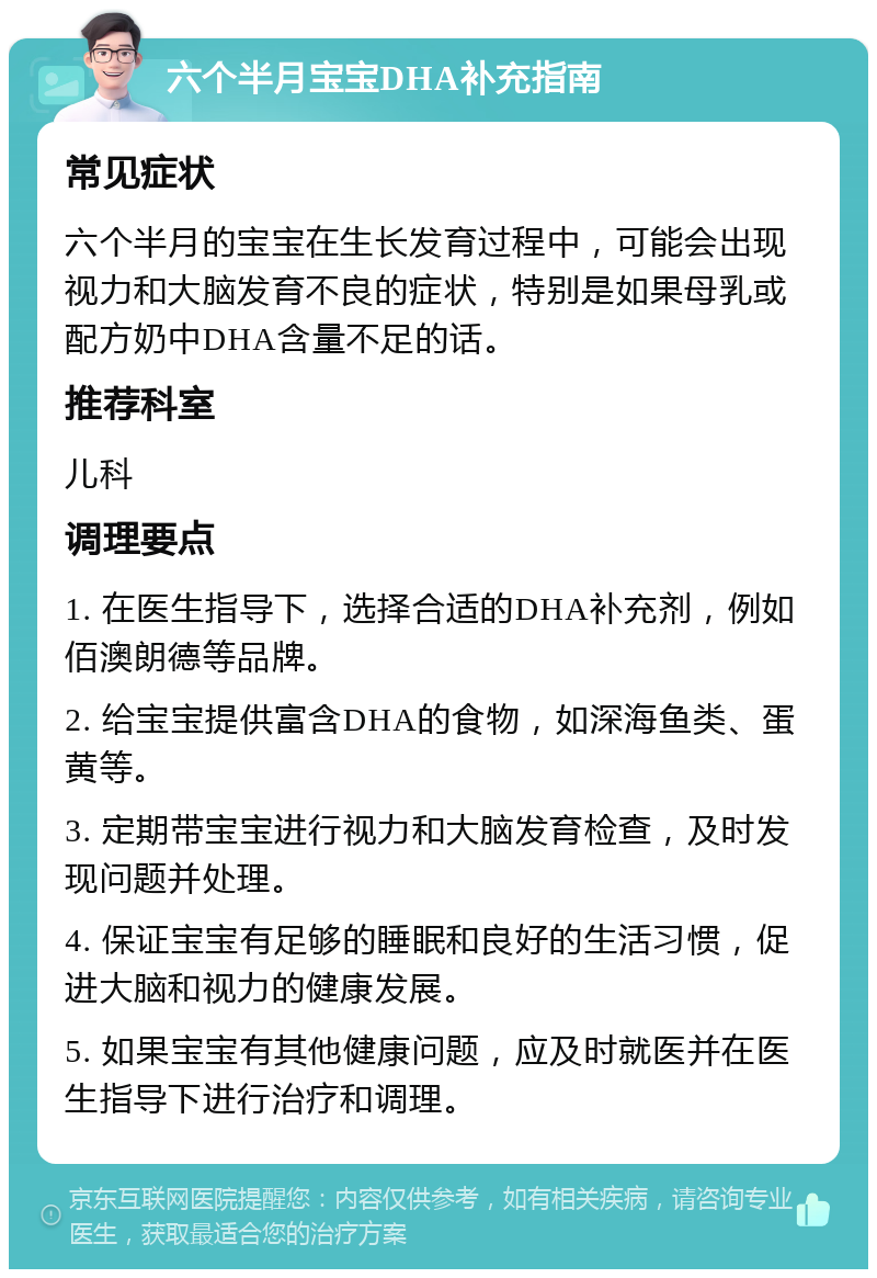 六个半月宝宝DHA补充指南 常见症状 六个半月的宝宝在生长发育过程中，可能会出现视力和大脑发育不良的症状，特别是如果母乳或配方奶中DHA含量不足的话。 推荐科室 儿科 调理要点 1. 在医生指导下，选择合适的DHA补充剂，例如佰澳朗德等品牌。 2. 给宝宝提供富含DHA的食物，如深海鱼类、蛋黄等。 3. 定期带宝宝进行视力和大脑发育检查，及时发现问题并处理。 4. 保证宝宝有足够的睡眠和良好的生活习惯，促进大脑和视力的健康发展。 5. 如果宝宝有其他健康问题，应及时就医并在医生指导下进行治疗和调理。