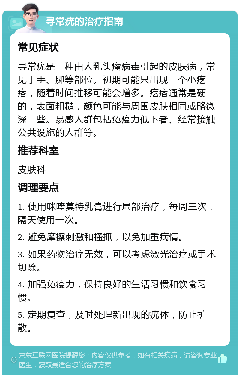 寻常疣的治疗指南 常见症状 寻常疣是一种由人乳头瘤病毒引起的皮肤病，常见于手、脚等部位。初期可能只出现一个小疙瘩，随着时间推移可能会增多。疙瘩通常是硬的，表面粗糙，颜色可能与周围皮肤相同或略微深一些。易感人群包括免疫力低下者、经常接触公共设施的人群等。 推荐科室 皮肤科 调理要点 1. 使用咪喹莫特乳膏进行局部治疗，每周三次，隔天使用一次。 2. 避免摩擦刺激和搔抓，以免加重病情。 3. 如果药物治疗无效，可以考虑激光治疗或手术切除。 4. 加强免疫力，保持良好的生活习惯和饮食习惯。 5. 定期复查，及时处理新出现的疣体，防止扩散。