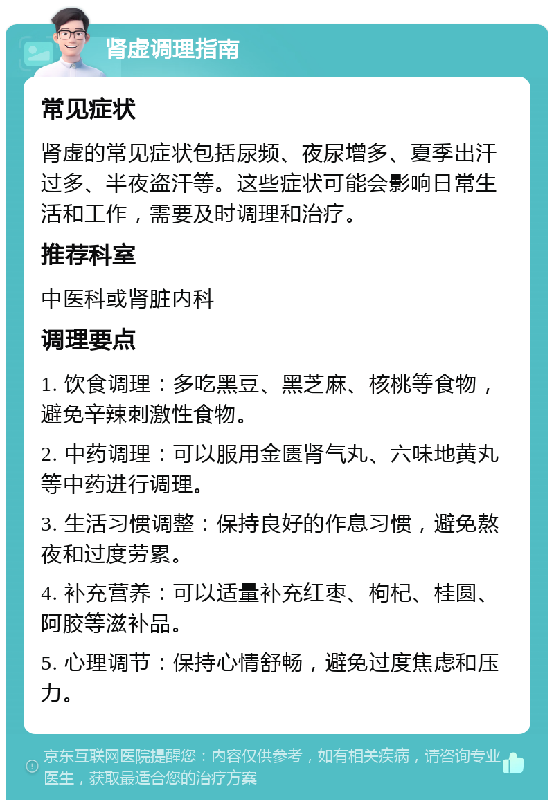 肾虚调理指南 常见症状 肾虚的常见症状包括尿频、夜尿增多、夏季出汗过多、半夜盗汗等。这些症状可能会影响日常生活和工作，需要及时调理和治疗。 推荐科室 中医科或肾脏内科 调理要点 1. 饮食调理：多吃黑豆、黑芝麻、核桃等食物，避免辛辣刺激性食物。 2. 中药调理：可以服用金匮肾气丸、六味地黄丸等中药进行调理。 3. 生活习惯调整：保持良好的作息习惯，避免熬夜和过度劳累。 4. 补充营养：可以适量补充红枣、枸杞、桂圆、阿胶等滋补品。 5. 心理调节：保持心情舒畅，避免过度焦虑和压力。