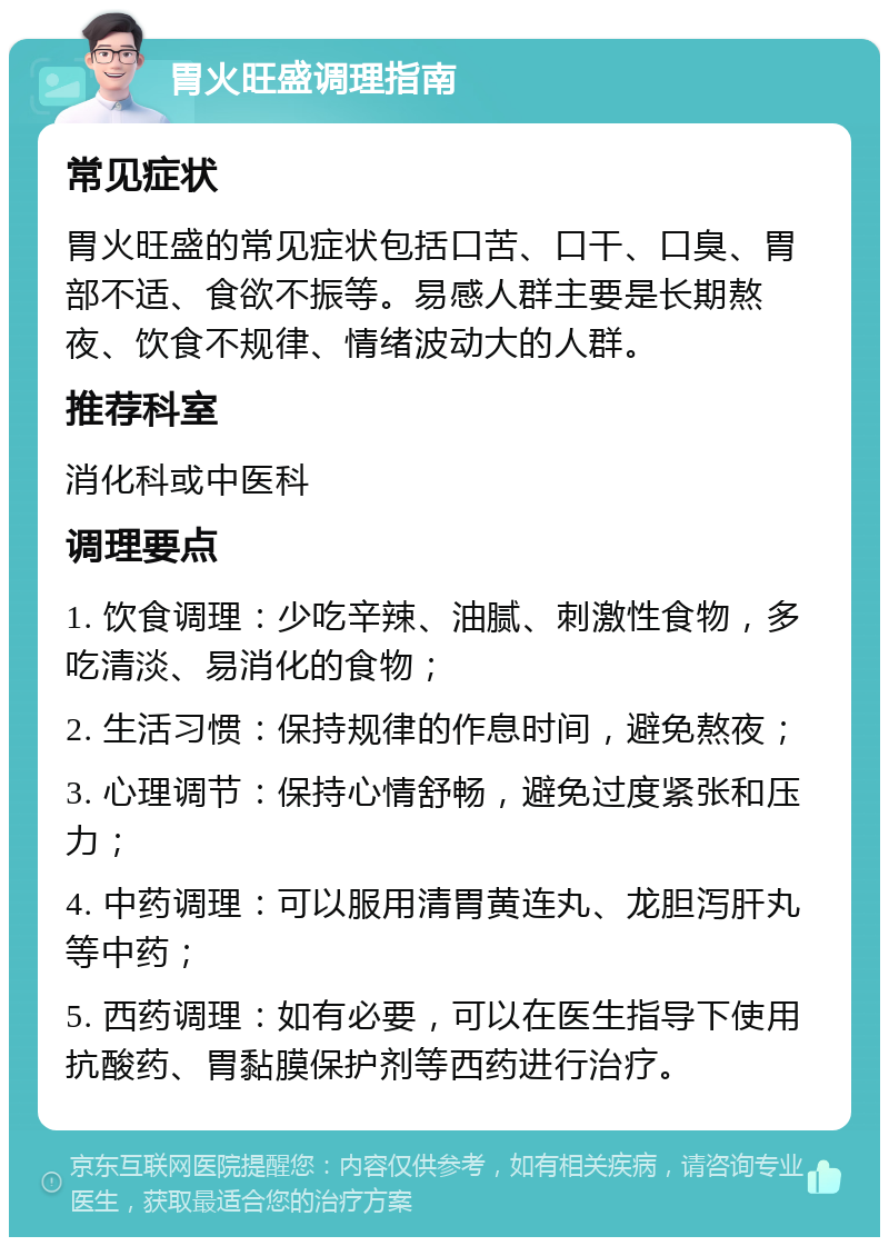 胃火旺盛调理指南 常见症状 胃火旺盛的常见症状包括口苦、口干、口臭、胃部不适、食欲不振等。易感人群主要是长期熬夜、饮食不规律、情绪波动大的人群。 推荐科室 消化科或中医科 调理要点 1. 饮食调理：少吃辛辣、油腻、刺激性食物，多吃清淡、易消化的食物； 2. 生活习惯：保持规律的作息时间，避免熬夜； 3. 心理调节：保持心情舒畅，避免过度紧张和压力； 4. 中药调理：可以服用清胃黄连丸、龙胆泻肝丸等中药； 5. 西药调理：如有必要，可以在医生指导下使用抗酸药、胃黏膜保护剂等西药进行治疗。