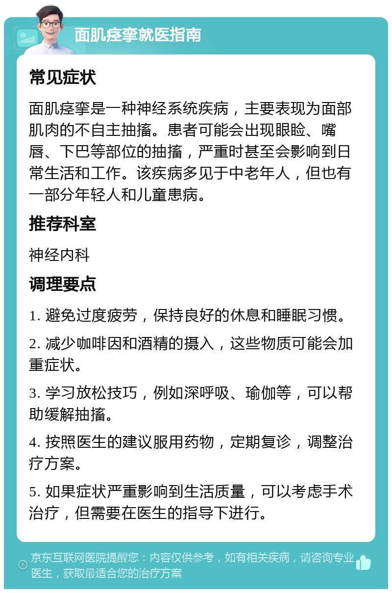 面肌痉挛就医指南 常见症状 面肌痉挛是一种神经系统疾病，主要表现为面部肌肉的不自主抽搐。患者可能会出现眼睑、嘴唇、下巴等部位的抽搐，严重时甚至会影响到日常生活和工作。该疾病多见于中老年人，但也有一部分年轻人和儿童患病。 推荐科室 神经内科 调理要点 1. 避免过度疲劳，保持良好的休息和睡眠习惯。 2. 减少咖啡因和酒精的摄入，这些物质可能会加重症状。 3. 学习放松技巧，例如深呼吸、瑜伽等，可以帮助缓解抽搐。 4. 按照医生的建议服用药物，定期复诊，调整治疗方案。 5. 如果症状严重影响到生活质量，可以考虑手术治疗，但需要在医生的指导下进行。