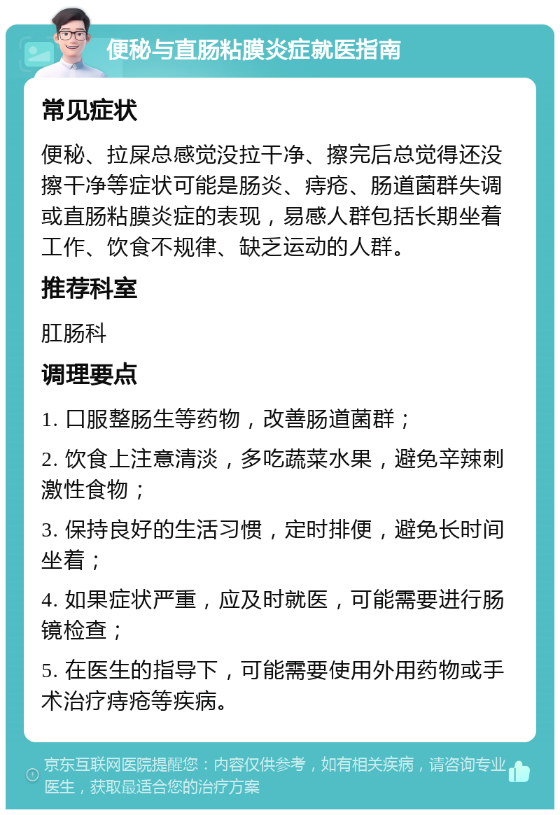 便秘与直肠粘膜炎症就医指南 常见症状 便秘、拉屎总感觉没拉干净、擦完后总觉得还没擦干净等症状可能是肠炎、痔疮、肠道菌群失调或直肠粘膜炎症的表现，易感人群包括长期坐着工作、饮食不规律、缺乏运动的人群。 推荐科室 肛肠科 调理要点 1. 口服整肠生等药物，改善肠道菌群； 2. 饮食上注意清淡，多吃蔬菜水果，避免辛辣刺激性食物； 3. 保持良好的生活习惯，定时排便，避免长时间坐着； 4. 如果症状严重，应及时就医，可能需要进行肠镜检查； 5. 在医生的指导下，可能需要使用外用药物或手术治疗痔疮等疾病。