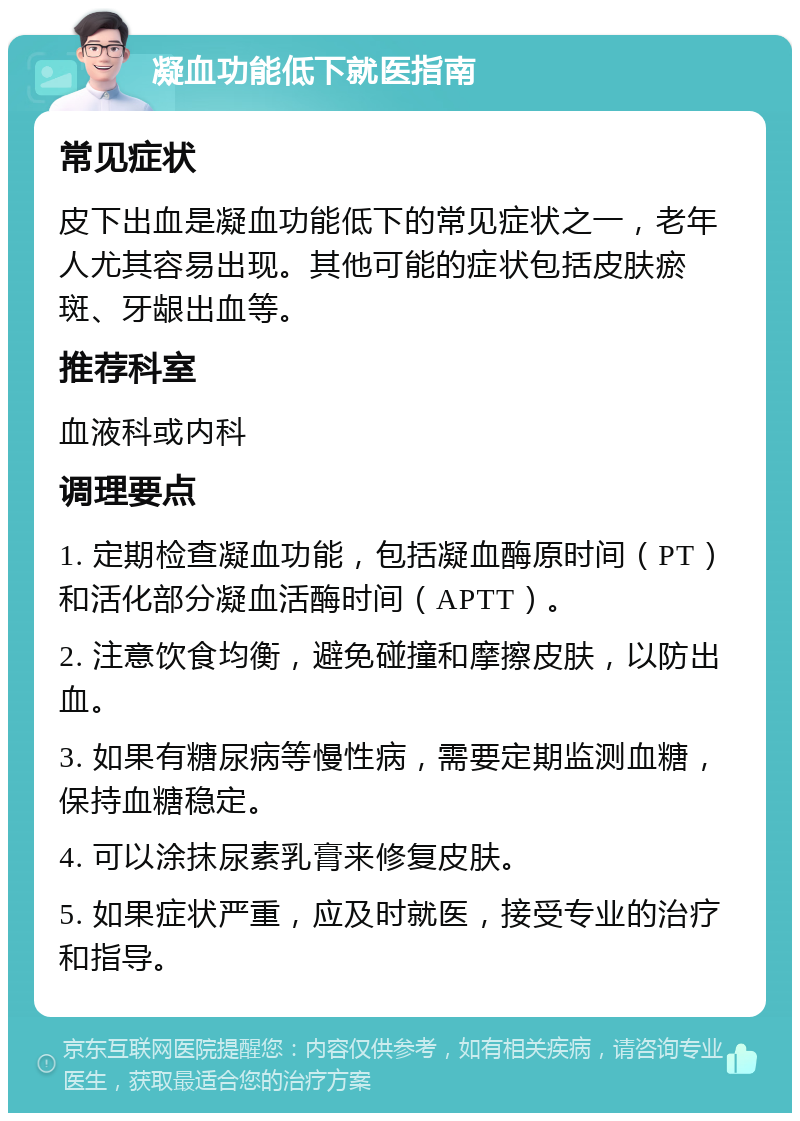 凝血功能低下就医指南 常见症状 皮下出血是凝血功能低下的常见症状之一，老年人尤其容易出现。其他可能的症状包括皮肤瘀斑、牙龈出血等。 推荐科室 血液科或内科 调理要点 1. 定期检查凝血功能，包括凝血酶原时间（PT）和活化部分凝血活酶时间（APTT）。 2. 注意饮食均衡，避免碰撞和摩擦皮肤，以防出血。 3. 如果有糖尿病等慢性病，需要定期监测血糖，保持血糖稳定。 4. 可以涂抹尿素乳膏来修复皮肤。 5. 如果症状严重，应及时就医，接受专业的治疗和指导。