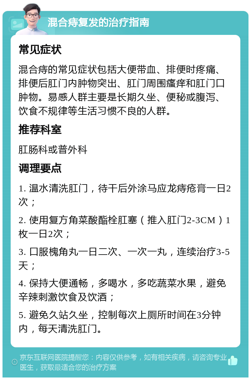 混合痔复发的治疗指南 常见症状 混合痔的常见症状包括大便带血、排便时疼痛、排便后肛门内肿物突出、肛门周围瘙痒和肛门口肿物。易感人群主要是长期久坐、便秘或腹泻、饮食不规律等生活习惯不良的人群。 推荐科室 肛肠科或普外科 调理要点 1. 温水清洗肛门，待干后外涂马应龙痔疮膏一日2次； 2. 使用复方角菜酸酯栓肛塞（推入肛门2-3CM）1枚一日2次； 3. 口服槐角丸一日二次、一次一丸，连续治疗3-5天； 4. 保持大便通畅，多喝水，多吃蔬菜水果，避免辛辣刺激饮食及饮酒； 5. 避免久站久坐，控制每次上厕所时间在3分钟内，每天清洗肛门。