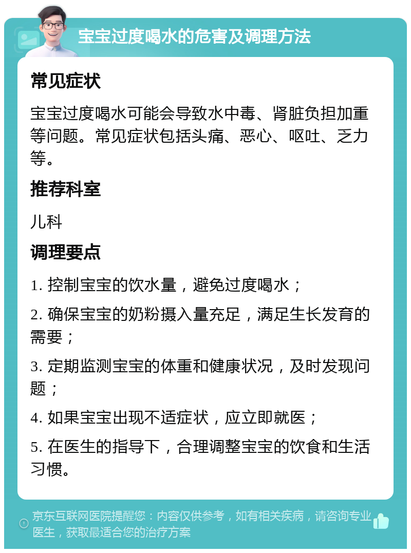 宝宝过度喝水的危害及调理方法 常见症状 宝宝过度喝水可能会导致水中毒、肾脏负担加重等问题。常见症状包括头痛、恶心、呕吐、乏力等。 推荐科室 儿科 调理要点 1. 控制宝宝的饮水量，避免过度喝水； 2. 确保宝宝的奶粉摄入量充足，满足生长发育的需要； 3. 定期监测宝宝的体重和健康状况，及时发现问题； 4. 如果宝宝出现不适症状，应立即就医； 5. 在医生的指导下，合理调整宝宝的饮食和生活习惯。