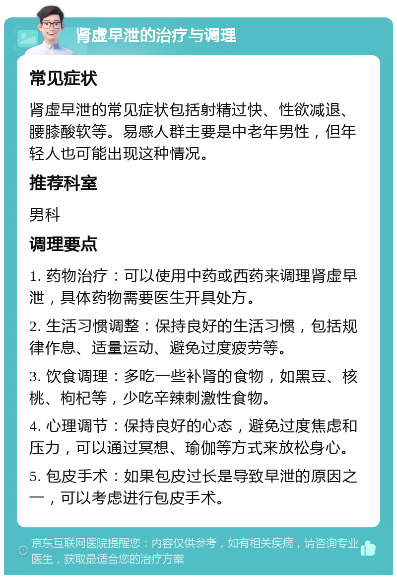 肾虚早泄的治疗与调理 常见症状 肾虚早泄的常见症状包括射精过快、性欲减退、腰膝酸软等。易感人群主要是中老年男性，但年轻人也可能出现这种情况。 推荐科室 男科 调理要点 1. 药物治疗：可以使用中药或西药来调理肾虚早泄，具体药物需要医生开具处方。 2. 生活习惯调整：保持良好的生活习惯，包括规律作息、适量运动、避免过度疲劳等。 3. 饮食调理：多吃一些补肾的食物，如黑豆、核桃、枸杞等，少吃辛辣刺激性食物。 4. 心理调节：保持良好的心态，避免过度焦虑和压力，可以通过冥想、瑜伽等方式来放松身心。 5. 包皮手术：如果包皮过长是导致早泄的原因之一，可以考虑进行包皮手术。