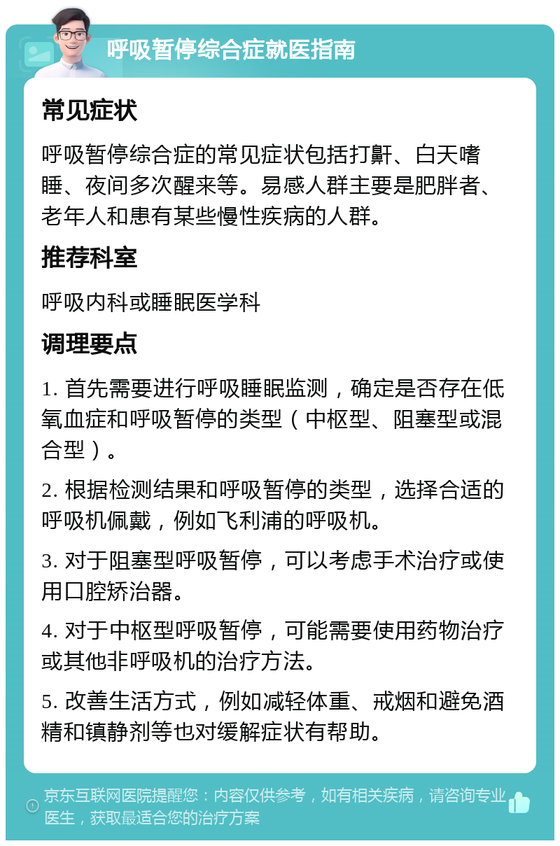 呼吸暂停综合症就医指南 常见症状 呼吸暂停综合症的常见症状包括打鼾、白天嗜睡、夜间多次醒来等。易感人群主要是肥胖者、老年人和患有某些慢性疾病的人群。 推荐科室 呼吸内科或睡眠医学科 调理要点 1. 首先需要进行呼吸睡眠监测，确定是否存在低氧血症和呼吸暂停的类型（中枢型、阻塞型或混合型）。 2. 根据检测结果和呼吸暂停的类型，选择合适的呼吸机佩戴，例如飞利浦的呼吸机。 3. 对于阻塞型呼吸暂停，可以考虑手术治疗或使用口腔矫治器。 4. 对于中枢型呼吸暂停，可能需要使用药物治疗或其他非呼吸机的治疗方法。 5. 改善生活方式，例如减轻体重、戒烟和避免酒精和镇静剂等也对缓解症状有帮助。