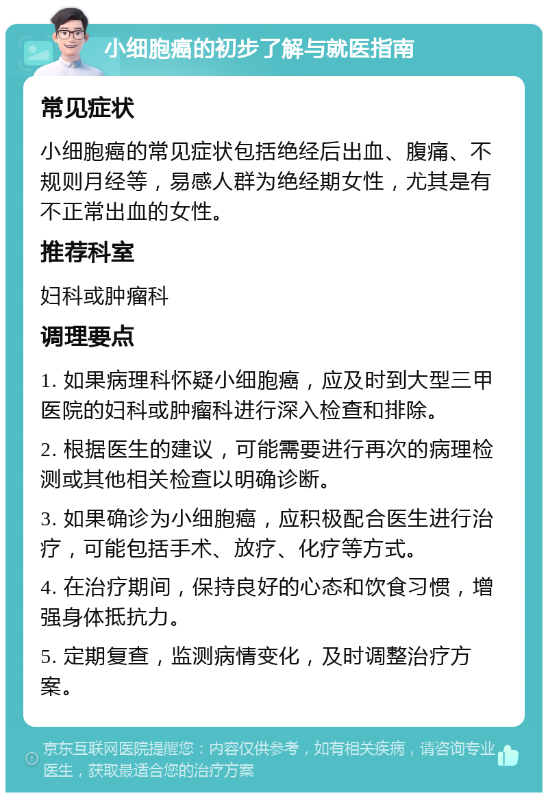 小细胞癌的初步了解与就医指南 常见症状 小细胞癌的常见症状包括绝经后出血、腹痛、不规则月经等，易感人群为绝经期女性，尤其是有不正常出血的女性。 推荐科室 妇科或肿瘤科 调理要点 1. 如果病理科怀疑小细胞癌，应及时到大型三甲医院的妇科或肿瘤科进行深入检查和排除。 2. 根据医生的建议，可能需要进行再次的病理检测或其他相关检查以明确诊断。 3. 如果确诊为小细胞癌，应积极配合医生进行治疗，可能包括手术、放疗、化疗等方式。 4. 在治疗期间，保持良好的心态和饮食习惯，增强身体抵抗力。 5. 定期复查，监测病情变化，及时调整治疗方案。