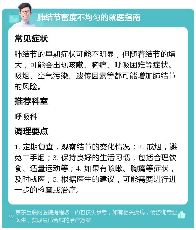 肺结节密度不均匀的就医指南 常见症状 肺结节的早期症状可能不明显，但随着结节的增大，可能会出现咳嗽、胸痛、呼吸困难等症状。吸烟、空气污染、遗传因素等都可能增加肺结节的风险。 推荐科室 呼吸科 调理要点 1. 定期复查，观察结节的变化情况；2. 戒烟，避免二手烟；3. 保持良好的生活习惯，包括合理饮食、适量运动等；4. 如果有咳嗽、胸痛等症状，及时就医；5. 根据医生的建议，可能需要进行进一步的检查或治疗。