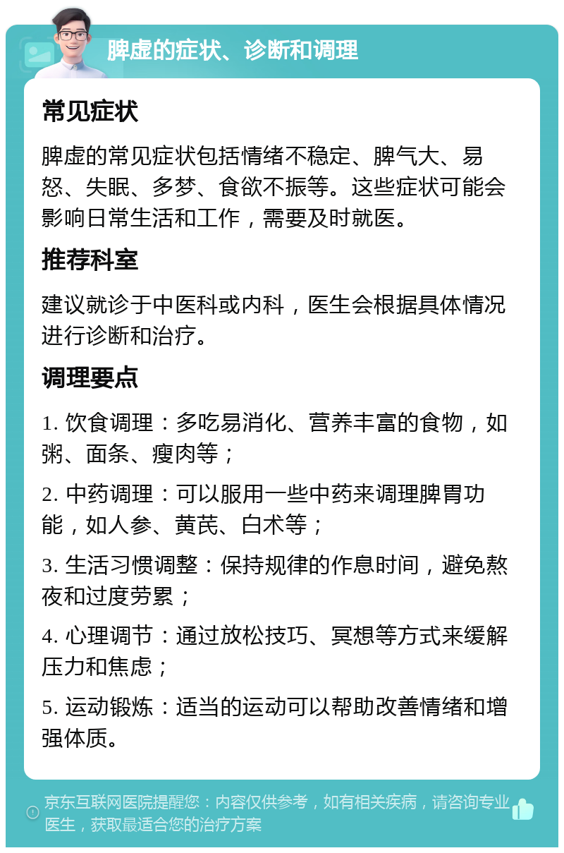 脾虚的症状、诊断和调理 常见症状 脾虚的常见症状包括情绪不稳定、脾气大、易怒、失眠、多梦、食欲不振等。这些症状可能会影响日常生活和工作，需要及时就医。 推荐科室 建议就诊于中医科或内科，医生会根据具体情况进行诊断和治疗。 调理要点 1. 饮食调理：多吃易消化、营养丰富的食物，如粥、面条、瘦肉等； 2. 中药调理：可以服用一些中药来调理脾胃功能，如人参、黄芪、白术等； 3. 生活习惯调整：保持规律的作息时间，避免熬夜和过度劳累； 4. 心理调节：通过放松技巧、冥想等方式来缓解压力和焦虑； 5. 运动锻炼：适当的运动可以帮助改善情绪和增强体质。