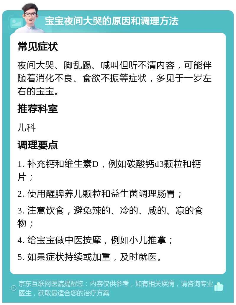 宝宝夜间大哭的原因和调理方法 常见症状 夜间大哭、脚乱踢、喊叫但听不清内容，可能伴随着消化不良、食欲不振等症状，多见于一岁左右的宝宝。 推荐科室 儿科 调理要点 1. 补充钙和维生素D，例如碳酸钙d3颗粒和钙片； 2. 使用醒脾养儿颗粒和益生菌调理肠胃； 3. 注意饮食，避免辣的、冷的、咸的、凉的食物； 4. 给宝宝做中医按摩，例如小儿推拿； 5. 如果症状持续或加重，及时就医。