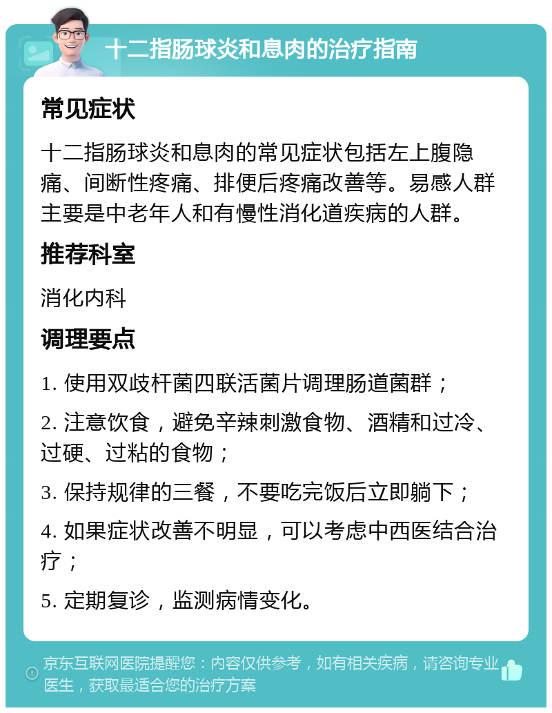 十二指肠球炎和息肉的治疗指南 常见症状 十二指肠球炎和息肉的常见症状包括左上腹隐痛、间断性疼痛、排便后疼痛改善等。易感人群主要是中老年人和有慢性消化道疾病的人群。 推荐科室 消化内科 调理要点 1. 使用双歧杆菌四联活菌片调理肠道菌群； 2. 注意饮食，避免辛辣刺激食物、酒精和过冷、过硬、过粘的食物； 3. 保持规律的三餐，不要吃完饭后立即躺下； 4. 如果症状改善不明显，可以考虑中西医结合治疗； 5. 定期复诊，监测病情变化。