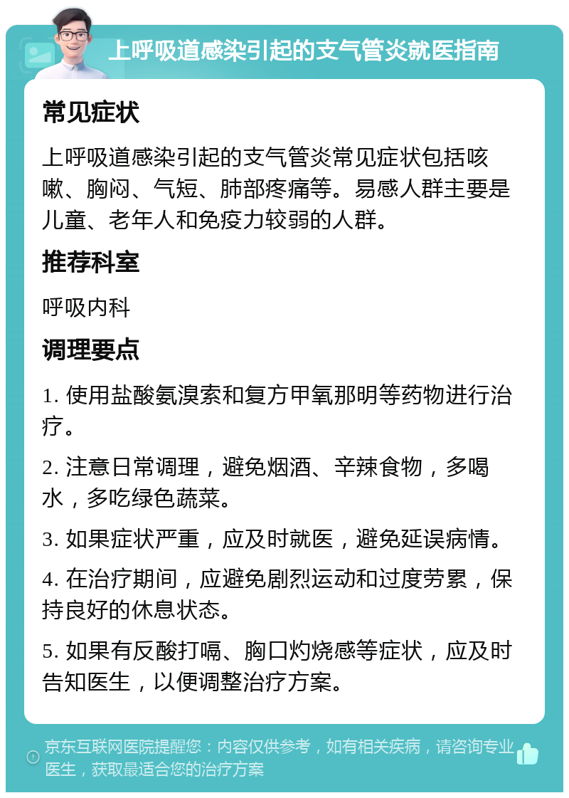 上呼吸道感染引起的支气管炎就医指南 常见症状 上呼吸道感染引起的支气管炎常见症状包括咳嗽、胸闷、气短、肺部疼痛等。易感人群主要是儿童、老年人和免疫力较弱的人群。 推荐科室 呼吸内科 调理要点 1. 使用盐酸氨溴索和复方甲氧那明等药物进行治疗。 2. 注意日常调理，避免烟酒、辛辣食物，多喝水，多吃绿色蔬菜。 3. 如果症状严重，应及时就医，避免延误病情。 4. 在治疗期间，应避免剧烈运动和过度劳累，保持良好的休息状态。 5. 如果有反酸打嗝、胸口灼烧感等症状，应及时告知医生，以便调整治疗方案。