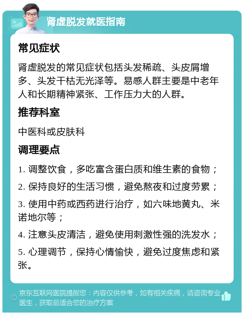 肾虚脱发就医指南 常见症状 肾虚脱发的常见症状包括头发稀疏、头皮屑增多、头发干枯无光泽等。易感人群主要是中老年人和长期精神紧张、工作压力大的人群。 推荐科室 中医科或皮肤科 调理要点 1. 调整饮食，多吃富含蛋白质和维生素的食物； 2. 保持良好的生活习惯，避免熬夜和过度劳累； 3. 使用中药或西药进行治疗，如六味地黄丸、米诺地尔等； 4. 注意头皮清洁，避免使用刺激性强的洗发水； 5. 心理调节，保持心情愉快，避免过度焦虑和紧张。